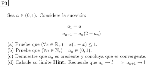 TEX: \noindent \fbox{P3} \\<br /><br />Sea $a\in (0,1)$. Considere la sucesi\'on:<br />\begin{equation*}<br />\begin{aligned}<br />a_1 &= a\\<br />a_{n+1} &= a_n(2-a_n)<br />\end{aligned}<br />\end{equation*}<br /><br />\indent (a) Pruebe que $\left( \forall x\in \mathbb{R}_+\right) \quad x(1-x)\leq 1$. \\<br />\indent (b) Pruebe que $\left( \forall n\in \mathbb{N}_*\right) \quad a_n \in (0,1)$. \\<br />\indent  Demuestre que $a_n$ es creciente y concluya que es convergente. \\<br />\indent (d) Calcule su l\'imite $\textbf{Hint: } \text{Recuerde que } a_n \to l \implies a_{n+1} \to l$