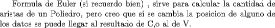 TEX: Formula de Euler (si recuerdo bien) , sirve para <br />calcular la cantidad de aristas de un Poliedro, pero creo <br />que si se cambia la posicion de alguno de los datos se<br />puede llegar al resultado de C,o al de V.