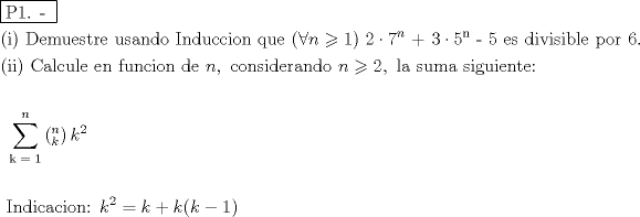 TEX: % MathType!MTEF!2!1!+-<br />% feaafiart1ev1aaatCvAUfeBSjuyZL2yd9gzLbvyNv2CaerbuLwBLn<br />% hiov2DGi1BTfMBaeXatLxBI9gBaerbd9wDYLwzYbItLDharqqtubsr<br />% 4rNCHbGeaGqiVu0Je9sqqrpepC0xbbL8F4rqqrFfpeea0xe9Lq-Jc9<br />% vqaqpepm0xbba9pwe9Q8fs0-yqaqpepae9pg0FirpepeKkFr0xfr-x<br />% fr-xb9adbaqaaeGaciGaaiaabeqaamaabaabaaGceaqabeaadaqjEa<br />% qaaiaabcfacaqGXaGaaeOlaiaab2caaaaabaGaaeikaiaabMgacaqG<br />% PaGaaeiiaiaabseacaqGLbGaaeyBaiaabwhacaqGLbGaae4Caiaabs<br />% hacaqGYbGaaeyzaiaabccacaqG1bGaae4CaiaabggacaqGUbGaaeiz<br />% aiaab+gacaqGGaGaaeysaiaab6gacaqGKbGaaeyDaiaabogacaqGJb<br />% GaaeyAaiaab+gacaqGUbGaaeiiaiaabghacaqG1bGaaeyzaiaabcca<br />% caqGOaGaeyiaIiIaamOBaiabgwMiZkaaigdacaqGPaGaaeiiaiaaik<br />% dacqGHflY1caaI3aWaaWbaaSqabeaacaWGUbaaaOGaae4kaiaaboda<br />% cqGHflY1caqG1aWaaWbaaSqabeaacaqGUbaaaOGaaeylaiaabwdaca<br />% qGGaGaaeyzaiaabohacaqGGaGaaeizaiaabMgacaqG2bGaaeyAaiaa<br />% bohacaqGPbGaaeOyaiaabYgacaqGLbGaaeiiaiaabchacaqGVbGaae<br />% OCaiaabccacaaI2aGaaiOlaaqaaiaabIcacaqGPbGaaeyAaiaabMca<br />% caqGGaGaae4qaiaabggacaqGSbGaae4yaiaabwhacaqGSbGaaeyzai<br />% aabccacaqGLbGaaeOBaiaabccacaqGMbGaaeyDaiaab6gacaqGJbGa<br />% aeyAaiaab+gacaqGUbGaaeiiaiaabsgacaqGLbGaaeiiaiaad6gaca<br />% GGSaGaaeiiaiaabogacaqGVbGaaeOBaiaabohacaqGPbGaaeizaiaa<br />% bwgacaqGYbGaaeyyaiaab6gacaqGKbGaae4BaiaabccacaWGUbGaey<br />% yzImRaaGOmaiaacYcacaqGGaGaaeiBaiaabggacaqGGaGaae4Caiaa<br />% bwhacaqGTbGaaeyyaiaabccacaqGZbGaaeyAaiaabEgacaqG1bGaae<br />% yAaiaabwgacaqGUbGaaeiDaiaabwgacaqG6aaabaaabaGaaeiiaiaa<br />% bccacaqGGaGaaeiiaiaabccacaqGGaGaaeiiaiaabccacaqGGaGaae<br />% iiaiaabccacaqGGaGaaeiiaiaabccacaqGGaGaaeiiaiaabccacaqG<br />% GaGaaeiiaiaabccacaqGGaGaaeiiaiaabccacaqGGaGaaeiiaiaabc<br />% cacaqGGaGaaeiiaiaabccacaqGGaGaaeiiaiaabccacaqGGaGaaeii<br />% aiaabccacaqGGaGaaeiiaiaabccacaqGGaGaaeiiaiaabccacaqGGa<br />% GaaeiiaiaabccacaqGGaGaaeiiaiaabccadaaeWbqaamaabmaabaWa<br />% a0baaSqaaiaadUgaaeaacaWGUbaaaaGccaGLOaGaayzkaaGaam4Aam<br />% aaCaaaleqabaGaaGOmaaaaaeaacaqGRbGaaeypaiaabgdaaeaacaWG<br />% UbaaniabggHiLdaakeaaaeaacaqGGaGaaeiiaiaabccacaqGGaGaae<br />% iiaiaabccacaqGGaGaaeiiaiaabccacaqGGaGaaeiiaiaabccacaqG<br />% GaGaaeiiaiaabMeacaqGUbGaaeizaiaabMgacaqGJbGaaeyyaiaabo<br />% gacaqGPbGaae4Baiaab6gacaqG6aGaaeiiaiaadUgadaahaaWcbeqa<br />% aiaaikdaaaGccqGH9aqpcaWGRbGaey4kaSIaam4AaiaacIcacaWGRb<br />% GaeyOeI0IaaGymaiaacMcaaaaa!FA58!<br />\[<br />\begin{gathered}<br />  \boxed{{\text{P1}}{\text{. - }}} \hfill \\<br />  {\text{(i) Demuestre usando Induccion que (}}\forall n \geqslant 1{\text{) }}2 \cdot 7^n {\text{ + 3}} \cdot {\text{5}}^{\text{n}} {\text{ - 5 es divisible por }}6. \hfill \\<br />  {\text{(ii) Calcule en funcion de }}n,{\text{ considerando }}n \geqslant 2,{\text{ la suma siguiente:}} \hfill \\<br />   \hfill \\<br />  {\text{                                               }}\sum\limits_{{\text{k = 1}}}^n {\left( {_k^n } \right)k^2 }  \hfill \\<br />   \hfill \\<br />  {\text{              Indicacion: }}k^2  = k + k(k - 1) \hfill \\ <br />\end{gathered} <br />\]