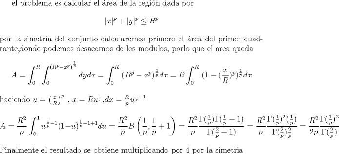 TEX: <br />el problema es calcular el rea de la regin dada por<br />$$|x|^p+|y|^p\leq R^p$$<br />por la simetra del conjunto calcularemos primero el rea del primer cuadrante,donde podemos desacernos de los modulos, porlo que el area queda<br />$$A=\int_{0}^{R} \int_{0}^{ (R^p-x^p)^\frac{1}{p}}  dy dx=\int_{0}^{R} \ (R^p-x^p)^\frac{1}{p} dx=<br />R\int_{0}^{R} \ (1-(\frac{x}{R})^p)^\frac{1}{p} dx$$<br />haciendo $u=\left ( \frac x R \right ) ^p$ , $x=R u^\frac{1}{p}$,$dx=\frac{R}{p} u^{\frac{1}{p}-1}$<br />$$A=\frac{R^2}{p}\int_{0}^{1}u^{\frac{1}{p}-1} ( 1-u)^{\frac{1}{p}-1+1}du=<br />\frac{R^2}{p} B \left ( \frac{1}{p},\frac 1 p +1 \right ) <br />=\frac{R^2}{p} \frac{\Gamma(\frac 1 p) \Gamma(\frac 1 p +1)}{\Gamma(\frac{2}{p}+1)}<br />=\frac{R^2}{p} \frac{\Gamma(\frac 1 p)^2 (\frac{1}{p})}{\Gamma(\frac{2}{p})\frac{2}{p}}<br />=\frac{R^2}{2p} \frac{\Gamma(\frac 1 p)^2}{\Gamma(\frac{2}{p})}$$<br />Finalmente el resultado se obtiene multiplicando por 4 por la simetria<br />