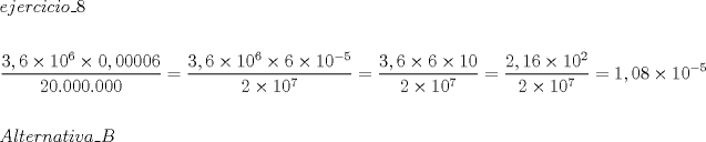 TEX: \[<br />\begin{gathered}<br />  ejercicio\_8 \hfill \\<br />   \hfill \\<br />  \dfrac{{3,6 \times 10^6  \times 0,00006}}<br />{{20.000.000}} = \dfrac{{3,6 \times 10^6  \times 6 \times 10^{ - 5} }}<br />{{2 \times 10^7 }} = \dfrac{{3,6 \times 6 \times 10}}<br />{{2 \times 10^7 }} = \dfrac{{2,16 \times 10^2 }}<br />{{2 \times 10^7 }} = 1,08 \times 10^{ - 5}  \hfill \\<br />   \hfill \\<br />  Alternativa\_B \hfill \\ <br />\end{gathered} <br />\]