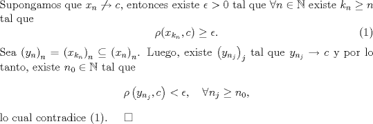 TEX: \noindent Supongamos que $x_n\not\to c$, entonces existe $\epsilon>0$ tal que $\forall n\in\mathbb N$ existe $k_n\ge n$ tal que <br />\begin{equation}\rho(x_{k_n},c)\ge \epsilon.\end{equation}<br />Sea $\left(y_n\right)_{n}=\left(x_{k_n}\right)_{n}\subseteq\left(x_n\right)_n$. Luego, existe $\left(y_{n_j}\right)_j$ tal que $y_{n_j}\to c$ y por lo tanto, existe $n_0\in\mathbb N$ tal que <br />$$\rho\left(y_{n_j},c\right)<\epsilon,\quad\forall n_j\ge n_0,$$<br />lo cual contradice (1). \quad $\square$<br />