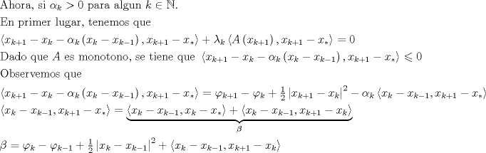 TEX: $$\begin{gathered}<br />  {\text{Ahora, si }}\alpha _k  > 0{\text{ para algun }}k \in \mathbb{N}. \hfill \\<br />  {\text{En primer lugar, tenemos que}} \hfill \\<br />  \left\langle {x_{k + 1}  - x_k  - \alpha _k \left( {x_k  - x_{k - 1} } \right),x_{k + 1}  - x_* } \right\rangle  + \lambda _k \left\langle {A\left( {x_{k + 1} } \right),x_{k + 1}  - x_* } \right\rangle  = 0 \hfill \\<br />  {\text{Dado que }}A{\text{ es monotono, se tiene que }}\left\langle {x_{k + 1}  - x_k  - \alpha _k \left( {x_k  - x_{k - 1} } \right),x_{k + 1}  - x_* } \right\rangle  \leqslant 0{\text{ }} \hfill \\<br />  {\text{Observemos que }} \hfill \\<br />  \left\langle {x_{k + 1}  - x_k  - \alpha _k \left( {x_k  - x_{k - 1} } \right),x_{k + 1}  - x_* } \right\rangle  = \varphi _{k + 1}  - \varphi _k  + \tfrac{1}<br />{2}\left| {x_{k + 1}  - x_k } \right|^2  - \alpha _k \left\langle {x_k  - x_{k - 1} ,x_{k + 1}  - x_* } \right\rangle  \hfill \\<br />  \left\langle {x_k  - x_{k - 1} ,x_{k + 1}  - x_* } \right\rangle  = \underbrace {\left\langle {x_k  - x_{k - 1} ,x_k  - x_* } \right\rangle  + \left\langle {x_k  - x_{k - 1} ,x_{k + 1}  - x_k } \right\rangle }_\beta  \hfill \\<br />  \beta  = \varphi _k  - \varphi _{k - 1}  + \tfrac{1}<br />{2}\left| {x_k  - x_{k - 1} } \right|^2  + \left\langle {x_k  - x_{k - 1} ,x_{k + 1}  - x_k } \right\rangle {\text{ }} \hfill \\ <br />\end{gathered}$$