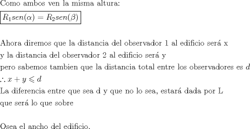 TEX: \[<br />\begin{gathered}<br />  {\text{Como ambos ven la misma altura:}} \hfill \\<br />  \boxed{R_1 sen(\alpha ) = R_2 sen(\beta )} \hfill \\<br />   \hfill \\<br />  {\text{Ahora diremos que la distancia del observador 1 al edificio ser\'a  x}} \hfill \\<br />  {\text{y la distancia del observador 2 al edificio ser\'a  y}} \hfill \\<br />  {\text{pero sabemos tambien que la distancia total entre los observadores es }}d \hfill \\<br />  \therefore x + y \leqslant d \hfill \\<br />  {\text{La diferencia entre que sea d y que no lo sea}}{\text{, estar\'a  dada por L }} \hfill \\<br />  {\text{que ser\'a  lo que sobre}} \hfill \\<br />   \hfill \\<br />  {\text{Osea el ancho del edificio}}{\text{.}} \hfill \\ <br />\end{gathered} <br />\]<br />