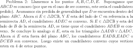 TEX: Problema 2: Llamemos a los puntos $A,B,C,D,E$. Suponganos que $ABCD$ es concavo (por que en el caso de ser convexo, este seria el cuadrilatero pedido). Asumamos sin perdida de generalidad que $D$ se encuentra dentro del plano $ABC$. Ahora si $E\in \mathbb {\triangle DCB}$, Y $E$ esta del lado de $C$ en referencia a la semirrecta $AD$, el cuadrilatero $ADEC$ es convexo. Si $E\in \mathbb {\triangle {DCB}}$ y esta del lado de $B$ de la semirrecta $AD$, se tiene quue el cuadrilatero $ADEB$ es convexo. Se concluye lo analogo si $E$, esta en los triangulos $\triangle {ADB}\vee \triangle {ADC}$. Ahora si $E$ esta fuera del plano $ABC$, los cuadrilateros $EADB$,$EADC$ o $DCEB$ son convexos. Luego existe un cuadrilatero convexo cuyos vertices esten en $4$ de estos puntos. 