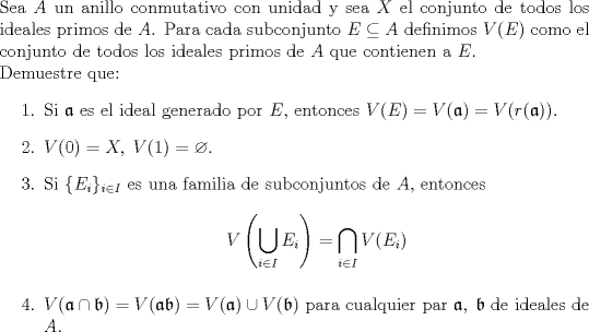 TEX: \noindent Sea $A$ un anillo conmutativo con unidad y sea $X$ el conjunto de todos los ideales primos de $A$. Para cada subconjunto $E\subseteq A$ definimos $V(E)$ como el conjunto de todos los ideales primos de $A$ que contienen a $E$.\\ Demuestre que:<br />\begin{enumerate}<br />\item Si $\mathfrak{a}$ es el ideal generado por $E$, entonces $V(E)=V(\mathfrak{a})=V(r(\mathfrak{a}))$.<br />\item $V(0)=X,\;V(1)=\varnothing$.<br />\item Si $\{E_i\}_{i\in I}$ es una familia de subconjuntos de $A$, entonces<br />$$V\left(\bigcup\limits_{i\in I} E_i \right) = \bigcap\limits_{i\in I} V(E_i) $$<br />\item $V(\mathfrak{a}\cap \mathfrak{b})=V(\mathfrak{ab})=V(\mathfrak{a})\cup V(\mathfrak{b})$ para cualquier par $\mathfrak{a,\;b}$ de ideales de $A$.<br />\end{enumerate}