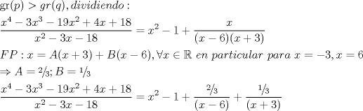 TEX: <br />\[<br />\begin{gathered}<br />  \operatorname{gr} (p) > gr(q),dividiendo: \hfill \\<br />  \frac{{x^4  - 3x^3  - 19x^2  + 4x + 18}}<br />{{x^2  - 3x - 18}} = x^2  - 1 + \frac{x}<br />{{(x - 6)(x + 3)}} \hfill \\<br />  FP:x = A(x + 3) + B(x - 6),\forall x \in \mathbb{R}{\text{ }}en{\text{ }}particular{\text{ }}para{\text{ }}x =  - 3,x = 6 \hfill \\<br />   \Rightarrow A = {\raise0.5ex\hbox{$\scriptstyle 2$}<br />\kern-0.1em/\kern-0.15em<br />\lower0.25ex\hbox{$\scriptstyle 3$}};B = {\raise0.5ex\hbox{$\scriptstyle 1$}<br />\kern-0.1em/\kern-0.15em<br />\lower0.25ex\hbox{$\scriptstyle 3$}} \hfill \\<br />  \frac{{x^4  - 3x^3  - 19x^2  + 4x + 18}}<br />{{x^2  - 3x - 18}} = x^2  - 1 + \frac{{{\raise0.5ex\hbox{$\scriptstyle 2$}<br />\kern-0.1em/\kern-0.15em<br />\lower0.25ex\hbox{$\scriptstyle 3$}}}}<br />{{(x - 6)}} + \frac{{{\raise0.5ex\hbox{$\scriptstyle 1$}<br />\kern-0.1em/\kern-0.15em<br />\lower0.25ex\hbox{$\scriptstyle 3$}}}}<br />{{(x + 3)}} \hfill \\ <br />\end{gathered} <br />\]<br />