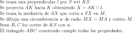 TEX: \noindent Se traza una perpendicular $l$ por $S$ wrt $KS$.\\<br />Se proyecta $AK$ hacia $K$ obteniendo $X=AK\cap l$.\\<br />Se traza la mediatriz de $AX$ que corta a $SX$ en $M$.\\<br />Se dibuja una circunferencia $w$ de radio $MX=MA$ y centro $M$.\\<br />Sean $B,C$ los cortes de $KS$ con $w$.\\<br />El tri\'angulo $ABC$ construido cumple todas las propiedades.