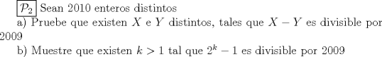 TEX: <br />$\boxed {\mathcal {P}_{2}}$ Sean $ 2010 $ enteros distintos<br /><br />a) Pruebe que existen $ X$ e $Y $ distintos, tales que $ X - Y $ es divisible por $ 2009 $<br /><br />b) Muestre que existen $ k > 1 $ tal que  $ 2^k - 1 $ es divisible por $ 2009 $<br />