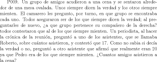 TEX:  P009. Un grupo de amigos acudieron a una cena y se sentaron alrededor de una mesa ovalada. Unos siempre dicen la verdad y los otros siempre mienten. El camarero les pregunto, por turno, en que grupo se encontraba cada uno. Todos aseguraron ser de los que siempre dicen la verdad; al preguntarles de nuevo, a que grupo pertenece su compaero de la derecha? todos contestaron que al de los que siempre mienten. Un periodista, al hacer la crnica de la reunin, pregunt a uno de los asistentes, que se llamaba Roberto, sobre cuntos asistieron, y contest que 17. Como no sabia si deca la verdad o no, pregunt a otro asistente que afirm que realmente eran 20 ya que Pedro era de los que siempre mienten. Cuantos amigos asistieron a la cena? 