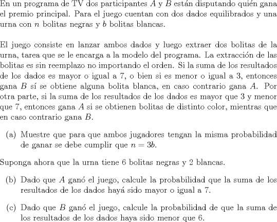 TEX: \noindent<br />En un programa de TV dos participantes $A$ y $B$ estn disputando quin gana el premio principal. Para el juego cuentan con dos dados equilibrados y una urna con $n$ bolitas negras y $b$ bolitas blancas. \\ \\<br />El juego consiste en lanzar ambos dados y luego extraer dos bolitas de la urna, tarea que se le encarga a la modelo del programa. La extraccin de las bolitas es sin reemplazo no importando el orden. Si la suma de los resultados de los dados es mayor o igual a $7$, o bien si es menor o igual a $3$, entonces gana $B$ s se obtiene alguna bolita blanca, en caso contrario gana $A$. Por otra parte, si la suma de los resultados de los dados es mayor que $3$ y menor que $7$, entonces gana $A$ si se obtienen bolitas de distinto color, mientras que en caso contrario gana $B$.<br />\begin{enumerate}<br />\item[(a)] Muestre que para que ambos jugadores tengan la misma probabilidad de ganar se debe cumplir que $n = 3b$.<br />\end{enumerate}<br />Suponga ahora que la urna tiene $6$ bolitas negras y $2$ blancas.<br />\begin{enumerate}<br />\item[(b)] Dado que $A$ gan el juego, calcule la probabilidad que la suma de los resultados de los dados hay sido mayor o igual a $7$.<br />\item[] Dado que $B$ gan el juego, calcule la probabilidad de que la suma de los resultados de los dados haya sido menor que $6$.<br />\end{enumerate}<br />