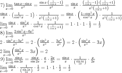 TEX: \[<br />\begin{array}{l}<br /> \left. 7 \right)\mathop {\lim }\limits_{x \to 0} \frac{{\tan x - \sin x}}{{x^3 }} = \frac{{\sin x \cdot \left( {\frac{1}{{\cos x}} - 1} \right)}}{{x^3 }} = \frac{{\sin x}}{x} \cdot \frac{{\left( {\frac{1}{{\cos x}} - 1} \right) \cdot \left( {\frac{1}{{\cos x}} + 1} \right)}}{{x^2 \left( {\frac{1}{{\cos x}} + 1} \right)}} \\ <br /> \frac{{\sin x}}{x} \cdot \left( {\frac{1}{{\cos ^2 x}} - 1} \right) \cdot \frac{1}{{x^2 \left( {\frac{1}{{\cos x}} + 1} \right)}} = \frac{{\sin x}}{x} \cdot \left( {\frac{{1 - \cos ^2 x}}{{\cos ^2 x}}} \right) \cdot \frac{1}{{x^2 \left( {\frac{1}{{\cos x}} + 1} \right)}} \\ <br /> \mathop {\lim }\limits_{x \to 0} \frac{{\sin x}}{x} \cdot \frac{{\sin ^2 x}}{{x^2 }} \cdot \frac{1}{{\cos ^2 x}} \cdot \frac{1}{{\left( {\frac{1}{{\cos x}} + 1} \right)}} = 1 \cdot 1 \cdot 1 \cdot \frac{1}{2} = \frac{1}{2} \\ <br /> \left. 8 \right)\mathop {\lim }\limits_{x \to 0} \frac{{2\sin ^2 x - 6x^3 }}{{x^2 }} \\ <br /> 2 \cdot \frac{{\sin ^2 x - 3x^3 }}{{x^2 }} = 2 \cdot \left( {\frac{{\sin ^2 x}}{{x^2 }} - \frac{{3x^3 }}{{x^2 }}} \right) = 2 \cdot \left( {\frac{{\sin ^2 x}}{{x^2 }} - 3x} \right) \\ <br /> 2\mathop {\lim }\limits_{x \to 0} \left( {\frac{{\sin ^2 x}}{{x^2 }} - 3x} \right) = 2 \\ <br /> \left. 9 \right)\mathop {\lim }\limits_{x \to 0} \frac{{\sin x}}{{\sin 2x}} = \frac{{\sin x}}{{\sin 2x}} \cdot \frac{x}{x} \cdot \frac{{2x}}{{2x}} = \frac{{\sin x}}{x} \cdot \frac{1}{{\left( {\frac{{\sin 2x}}{{2x}}} \right)}} \cdot \frac{x}{{2x}} \\ <br /> \mathop {\lim }\limits_{x \to 0} \frac{{\sin x}}{x} \cdot \frac{1}{{\left( {\frac{{\sin 2x}}{{2x}}} \right)}} \cdot \frac{1}{2} = 1 \cdot 1 \cdot \frac{1}{2} = \frac{1}{2} \\ <br /> \end{array}<br />\]