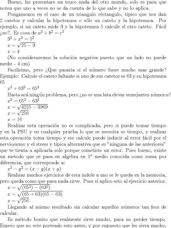 TEX: <br />Bueno, les presentare un truco nada del otro mundo, solo es para que noten que uno a veces no se da cuenta de lo que sabe y no lo aplica.<br /><br />Pongamonos en el caso de un triangulo rctangulo, tpico que nos dan 2 catetos y calcular la hipotenusa o slo un cateto y la hipotenusa. Por ejemplo, si un cateto mide $ 3 $ y la hipotenusa  $ 5 $ calcule el otro cateto. Fcil no?. Es cosa de <br />$ a^2 + b^2 = c^2 $<br /><br />$ 3^2 + x^2 = 5^2 $<br /><br />$ x = \sqrt {25-9} $<br /><br />$ x = 4 $<br /><br /><br />(No consideraremos la solucin negativa puesto que un lado no puede medir - 4 cm)<br /><br />Facilisimo, pero Que pasaria si el nmero fuese mucho mas grande?<br />Ejemplo: Calcule el cateto faltante si uno de sus catetos es 63 y su hipotenusa 65 <br /><br />$ x^2 + 63 ^2 = 65 ^2 $<br /><br />Hasta ac ningn problema, pero no es una lata elevar semejantes nmeros?<br /><br />$ x^2 = 65^2 - 63^2 $<br /><br /><br />$ x = \sqrt {4225 - 3969} $ <br /><br /><br />$ x = \sqrt {256} $<br /><br />$ x = 16 $<br /><br />Realizar esta operacin no es complicada, pero si puede tomar tiempo y en la PSU y en cualquier prueba lo que se necesita es tiempo, y realizar esta operacin toma tiempo y ese calcule puede inducir al error fcil por el nerviosismo y el stress y tpica alternativa que es "ninguna de las anteriores" que te tienta a aplicarla solo porque cometiste un error.<br />Pues bueno, existe un metodo que se pasa en algebra en 1 medio conocida como suma por diferencia, que corresponde a:<br /><br /><br />$ x^2 - y^2 = (x-y)(x+y) $<br /><br /><br />Realizar muchos ejercicios de esta indole a uno se le queda en la memoria, pero queda como que para nada sirve. Pues  si aplico esto al ejercicio anterior.<br /><br />$ x = \sqrt {(65^2)-(63^2)} $<br /><br /><br />$ x = \sqrt {(65+63)(65-63)} $<br /><br /><br />$ x = \sqrt {256} $<br /><br /><br />Llegando al mismo resultado sin calcular aquellos nmeros tan feos de calcular.<br /><br />Es mtodo bonito que realmente sirve mucho, para no perder tiempo.<br />Espero que no este posteado esto antes, y por supuesto que les sirva mucho, puesto que a mi me sirvio mucho. <br /><br /><br />SALUDOS<br /><br /><br /><br /><br /> 