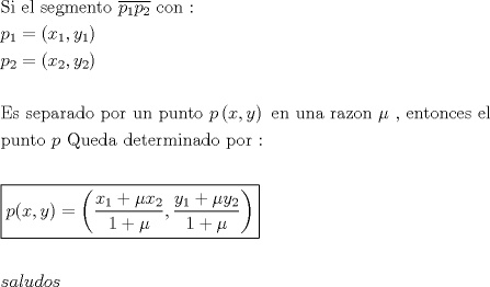 TEX: \[<br />\begin{gathered}<br />  {\text{Si el segmento }}\overline {p_1 p_2 } {\text{ con : }} \hfill \\<br />  p_1  = \left( {x_1 ,y_1 } \right) \hfill \\<br />  p_2  = \left( {x_2 ,y_2 } \right) \hfill \\<br />   \hfill \\<br />  {\text{Es separado por un punto }}p\left( {x,y} \right){\text{ en una razon }}\mu {\text{ }}{\text{, entonces el}} \hfill \\<br />  {\text{punto }}p{\text{  Queda determinado por :}} \hfill \\<br />   \hfill \\<br />  \boxed{p(x,y) = \left( {\frac{{x_1  + \mu x_2 }}<br />{{1 + \mu }},\frac{{y_1  + \mu y_2 }}<br />{{1 + \mu }}} \right)} \hfill \\<br />   \hfill \\<br />  saludos \hfill \\ <br />\end{gathered} <br />\]