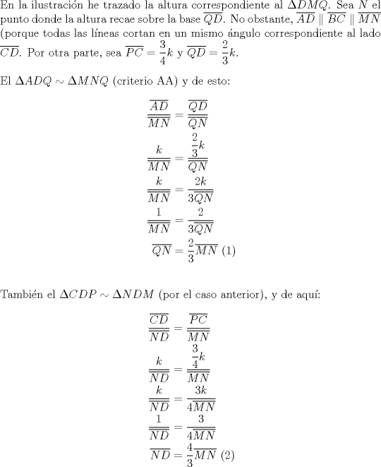 TEX: \noindent En la ilustraci\'on he trazado la altura correspondiente al $\Delta DMQ$. Sea $N$ el punto donde la altura recae sobre la base $\overline {QD}$. No obstante, $\overline {AD} \parallel \overline {BC} \parallel \overline {MN}$ (porque todas las l\'ineas cortan en un mismo \'angulo correspondiente al lado $\overline {CD}$. Por otra parte, sea $\overline {PC}  = \displaystyle\frac{3}{4}k$ y $\overline {QD}  = \displaystyle\frac{2}{3}k$.\\<br />\\<br />\noindent El $\Delta ADQ \sim \Delta MNQ$ (criterio AA) y de esto:<br /><br />\begin{equation*}<br />\begin{aligned}<br />  \frac{{\overline {AD} }}<br />{{\overline {MN} }} &= \frac{{\overline {QD} }}<br />{{\overline {QN} }} \\ <br />  \frac{k}<br />{{\overline {MN} }} &= \frac{{\displaystyle\frac{2}<br />{3}k}}<br />{{\overline {QN} }} \\ <br />  \frac{k}<br />{{\overline {MN} }} &= \frac{{2k}}<br />{{3\overline {QN} }} \\ <br />  \frac{1}<br />{{\overline {MN} }} &= \frac{2}<br />{{3\overline {QN} }} \\ <br />  \overline {QN}  &= \frac{2}<br />{3}\overline {MN} {\text{ (1)}} \\ <br />\end{aligned}<br />\end{equation*}\\<br />\\<br />\noindent Tambi\'en el $\Delta CDP \sim \Delta NDM$ (por el caso anterior), y de aqu\'i:<br /><br />\begin{equation*}<br />\begin{aligned}<br />  \frac{{\overline {CD} }}<br />{{\overline {ND} }} &= \frac{{\overline {PC} }}<br />{{\overline {MN} }} \\ <br />  \frac{k}<br />{{\overline {ND} }} &= \frac{{\displaystyle\frac{3}<br />{4}k}}<br />{{\overline {MN} }} \\ <br />  \frac{k}<br />{{\overline {ND} }} &= \frac{{3k}}<br />{{4\overline {MN} }} \\ <br />  \frac{1}<br />{{\overline {ND} }} &= \frac{3}<br />{{4\overline {MN} }} \\ <br />  \overline {ND}  &= \frac{4}<br />{3}\overline {MN} {\text{ (2)}} \\ <br />\end{aligned}<br />\end{equation*}