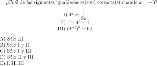 TEX: 1. Cul de las siguientes igualdades es(son) correcta(s) cuando $x= -3$?<br />\begin{center}<br /><br />I) $ 4^x = \dfrac{1}{64}$<br /><br />II) $ 4^x \cdot4^3 =1$<br /> <br />III) $ \left (4^{-1}\right )^x = 64$<br /><br />\end{center}<br /><br />A) Slo III<br /><br />B) Slo I y II<br /><br />C) Slo I y III<br /><br />D) Slo II y III<br /><br />E) I, II, III<br />