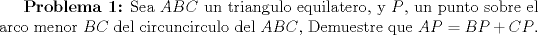 TEX: \textbf{Problema 1:} Sea $ABC$ un triangulo equilatero, y $P$, un punto sobre el arco menor $BC$ del circuncirculo del $ABC$, Demuestre que $AP=BP+CP$. 