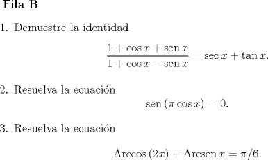 TEX: <br />\textbf{Fila B}<br />\begin{enumerate}<br />\item Demuestre la identidad<br />\[ \dfrac{1 + \cos x + \operatorname{sen} x}{1 + \cos x - \operatorname{sen} x} = \sec x + \tan x .\]<br />\item Resuelva la ecuacin<br />\[ \operatorname{sen} \left( \pi \cos x \right) = 0 .\]<br />\item Resuelva la ecuacin<br />\[ \operatorname{Arccos}{\left( 2x \right)} + \operatorname{Arcsen}{x} = \pi/6 .\]<br />\end{enumerate}<br />