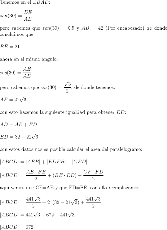 TEX: \noindent Tenemos en el $\angle BAD$:\\<br />\\<br />$sen(30)=\dfrac{BE}{AB}$\\<br />\\<br />pero sabemos que $sen(30)=0.5$ y $AB=42$ (Por encabezado) de donde concluimos que:\\<br />\\<br />$BE=21$\\<br />\\<br />ahora en el mismo angulo:\\<br />\\<br />$cos(30)=\dfrac{AE}{AB}$\\<br />\\<br />pero sabemos que $cos(30)=\dfrac{\sqrt{3}}{2}$, de donde tenemos:\\<br />\\<br />$AE=21\sqrt{3}$\\<br />\\<br />con esto hacemos la siguiente igualdad para obtener $ED$:\\<br />\\<br />$AD=AE+ED$\\<br />\\<br />$ED=32-21\sqrt{3}$\\<br />\\<br />con estos datos nos es posible calcular el area del paralelogramo:\\<br />\\<br />$|ABCD|=|AEB|+|EDFB|+|CFD|$\\<br />\\<br />$|ABCD|=\dfrac{AE\cdot BE}{2}+(BE\cdot ED)+\dfrac{CF\cdot FD}{2}$\\<br />\\<br />aqui vemos que CF=AE y que FD=BE, con ello reemplazamos:\\<br />\\<br />$|ABCD|=\dfrac{441\sqrt{3}}{2}+21(32-21\sqrt{3})+\dfrac{441\sqrt{3}}{2}$\\<br />\\<br />$|ABCD|=441\sqrt{3}+672-441\sqrt{3}$\\<br />\\<br />$|ABCD|=672$<br />