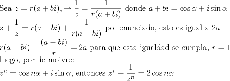 TEX: $\\$Sea $z=r(a+bi), \rightarrow \dfrac{1}{z}=\dfrac{1}{r(a+bi)}$ donde $a+bi=\cos\alpha+i\sin\alpha \\<br />z+\dfrac{1}{z}=r(a+bi)+\dfrac{1}{r(a+bi)}$ por enunciado, esto es igual a $2a\\ <br />r(a+bi)+\dfrac{(a-bi)}{r}=2a$ para que esta igualdad se cumpla, $r=1 \\$ luego, por de moivre: $\\<br />z^n=\cos n\alpha+i\sin\alpha$, entonces $ z^n+\dfrac{1}{z^n}=2\cos n\alpha$