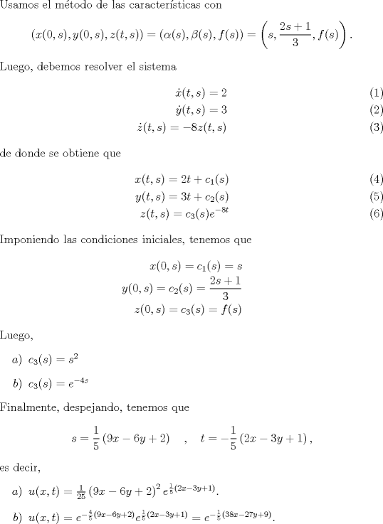 TEX: \noindent Usamos el mtodo de las caractersticas con <br />\[\left(x(0,s),y(0,s),z(t,s)\right)=(\alpha(s),\beta(s),f(s))=\left(s,\frac{2s+1}{3},f(s)\right).\]<br />Luego, debemos resolver el sistema<br />\begin{eqnarray}<br />\dot x(t,s)=2\\<br />\dot y(t,s)=3\\<br />\dot z(t,s)=-8z(t,s)<br />\end{eqnarray}<br />de donde se obtiene que<br />\begin{eqnarray}<br />x(t,s)=2t+c_1(s)\\<br />y(t,s)=3t+c_2(s)\\<br />z(t,s)=c_3(s)e^{-8t}<br />\end{eqnarray}<br />Imponiendo las condiciones iniciales, tenemos que <br />\begin{eqnarray*}<br />x(0,s)=c_1(s)=s\\<br />y(0,s)=c_2(s)=\frac{2s+1}{3}\\<br />z(0,s)=c_3(s)=f(s)<br />\end{eqnarray*}<br />Luego,<br />\begin{enumerate}<br />\item[$a$)]$c_3(s)=s^2$<br />\item[$b$)]$c_3(s)=e^{-4s}$<br />\end{enumerate}<br />Finalmente, despejando, tenemos que<br />\[s=\frac{1}{5}\left(9x-6y+2\right)\quad , \quad t=-\frac{1}{5}\left(2x-3y+1\right),\]<br />es decir,<br />\begin{enumerate}<br />\item[$a$)]$u(x,t)=\frac{1}{25}\left(9x-6y+2\right)^2e^{\frac{1}{5}\left(2x-3y+1\right)}$.<br />\item[$b$)]$u(x,t)=e^{-\frac{4}{5}\left(9x-6y+2\right)}e^{\frac{1}{5}\left(2x-3y+1\right)}=e^{-\frac 15\left(38x-27y+9\right)}$.<br />\end{enumerate}<br />