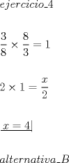 TEX: \[<br />\begin{gathered}<br />  ejercicio\_4 \hfill \\<br />   \hfill \\<br />  \dfrac{3}<br />{8} \times \dfrac{8}<br />{3} = 1 \hfill \\<br />   \hfill \\<br />  2 \times 1 = \dfrac{x}<br />{2} \hfill \\<br />   \hfill \\<br />  \left. {\underline {\, <br /> {x = 4} \,}}\! \right|  \hfill \\<br />   \hfill \\<br />  alternativa\_B \hfill \\ <br />\end{gathered} <br />\]