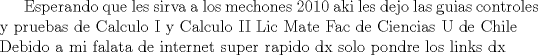 TEX:  Esperando que les sirva a los mechones 2010 aki les dejo las guias controles y pruebas de Calculo I y Calculo II Lic Mate Fac de Ciencias U de Chile \\ Debido a mi falata de internet super rapido dx solo pondre los links dx 