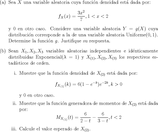 TEX: \noindent<br />\begin{enumerate}<br />\item[(a)] Sea $X$ una variable aleatoria cuya funcin densidad est dada por:<br />$$f_X(x) = \dfrac{3x^2}{7}, 1 < x < 2$$<br />y $0$ en otro caso. Considere una variable aleatoria $Y = g(X)$ cuya distribucin corresponde a la de una variable aleatoria Uniforme$(0,1)$. Determine la funcin $g$. Justifique su respuesta.<br />\item[(b)] Sean $X_1, X_2, X_3$ variables aleatorias independientes e idnticamente distribuidas Exponencial$(\lambda = 1)$ y $X_{(1)}, X_{(2)}, X_{(3)}$ los respectivos estadsticos de orden.<br />\begin{enumerate}<br />\item[i.] Muestre que la funcin densidad de $X_{(2)}$ est dada por:<br />$$f_{X_{(2)}}(k) = 6(1-e^{-k})e^{-2k}, k> 0$$<br />y $0$ en otro caso.<br />\item[ii.] Muestre que la funcin generadora de momentos de $X_{(2)}$ est dada por:<br />$$M_{X_{(2)}}(t) = \dfrac{6}{2-t}-\dfrac{6}{3-t}, t < 2$$<br />\item[iii.] Calcule el valor esperado de $X_{(2)}$.<br />\end{enumerate}<br />\end{enumerate}<br />