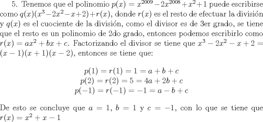 TEX: 5. Tenemos que el polinomio $p(x)=x^{2009}-2x^{2008}+x^2+1$ puede escribirse como $q(x)(x^3-2x^2-x+2)+r(x)$, donde $r(x)$ es el resto de efectuar la divisi\'on y $q(x)$ es el cuociente de la divisi\'on, como el divisor es de 3er grado, se tiene que el resto es un polinomio de 2do grado, entonces podemos escribirlo como $r(x)=ax^2+bx+c$.<br />Factorizando el divisor se tiene que $x^3-2x^2-x+2=(x-1)(x+1)(x-2)$, entonces se tiene que:<br />$$\begin{array}{c} p(1)=r(1)=1=a+b+c \\ p(2)=r(2)=5=4a+2b+c \\ p(-1)=r(-1)=-1=a-b+c \end{array}$$<br />De esto se concluye que $a=1$, $b=1$ y $c=-1$, con lo que se tiene que $r(x)=x^2+x-1$