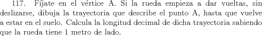 TEX: 117. Fjate en el vrtice A. Si la rueda empieza a dar vueltas, sin deslizarse, dibuja la trayectoria que describe el punto A, hasta que vuelve a estar en el suelo. Calcula la longitud decimal de dicha trayectoria sabiendo que la rueda tiene 1 metro de lado.   