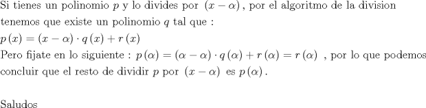 TEX: \[<br />\begin{gathered}<br />  {\text{Si tienes un polinomio }}p{\text{ y lo divides por }}\left( {x - \alpha } \right){\text{, por el algoritmo de la division}} \hfill \\<br />  {\text{tenemos que existe un polinomio }}q{\text{ tal que :}} \hfill \\<br />  p\left( x \right) = \left( {x - \alpha } \right) \cdot q\left( x \right) + r\left( x \right) \hfill \\<br />  {\text{Pero fijate en lo siguiente : }}p\left( \alpha  \right) = \left( {\alpha  - \alpha } \right) \cdot q\left( \alpha  \right) + r\left( \alpha  \right) = r\left( \alpha  \right){\text{ }}{\text{, por lo que podemos}} \hfill \\<br />  {\text{concluir que el resto de dividir }}p{\text{ por }}\left( {x - \alpha } \right){\text{ es }}p\left( \alpha  \right). \hfill \\<br />   \hfill \\<br />  {\text{Saludos}} \hfill \\ <br />\end{gathered} <br />\]