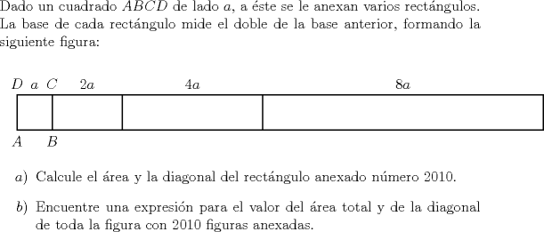 TEX: \noindent Dado un cuadrado $ABCD$ de lado $a$, a ste se le anexan varios rectngulos. La base de cada rectngulo mide el doble de la base anterior, formando la siguiente figura:<br />	\begin{center}<br />		\begin{pspicture}(-.5,-.5)(15,1.5)<br />			\psframe(0,0)(15,1)<br />			\psframe(1,0)(7,1)<br />			\psline(3,0)(3,1)<br />			\uput[d](0,0){$A$}<br />			\uput[d](1,0){$B$}<br />			\uput[u](1,1){$C$}<br />			\uput[u](0,1){$D$}<br />			\uput[u](0.5,1){$a$}<br />			\uput[u](2,1){$2a$}<br />			\uput[u](5,1){$4a$}<br />			\uput[u](11,1){$8a$}<br />		\end{pspicture}<br />	\end{center}<br />	\begin{itemize}<br />		\item[$a)$] Calcule el rea y la diagonal del rectngulo anexado nmero 2010.<br />		\item[$b)$] Encuentre una expresin para el valor del rea total y de la diagonal de toda la figura con 2010 figuras anexadas.<br />	\end{itemize}