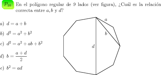 TEX: \begin{minipage}{0.08 \textwidth}\psshadowbox[linecolor=Green,framearc=0.5,linewidth=0.3pt,fillstyle=gradient,<br />gradbegin=ForestGreen, gradend=GreenYellow,framesep=5pt,<br />shadowcolor=SpringGreen, gradmidpoint=1]{$\mathcal{P}_{10}$}\\[0.3cm]\end{minipage} \begin{minipage}{0.91 \textwidth}<br />En el pol\'igono regular de 9 lados (ver figura), >Cu\'al es la<br />relaci\'on correcta entre $a$,\,$b$ y $d$?\end{minipage}\\[0.5cm]<br />\begin{minipage}{0.30 \textwidth}<br />\begin{itemize}<br />\item[$a)$] $d=a+b$<br />\item[$b)$] $d^2=a^2+b^2$<br />\item[$c)$] $d^2=a^2+ab+b^2$<br />\item[$d)$] $b=\dfrac{a+d}{2}$<br />\item[$e)$] $b^2=ad$<br />\end{itemize}<br />\end{minipage}<br />\begin{minipage}{0.30 \textwidth}<br />\begin{pspicture}(-4,0)(1,0)<br />\SpecialCoor<br />\psline[linewidth=0.5pt](2.5;0)(2.5;40)(2.5;80)(2.5;120)(2.5;160)(2.5;200)(2.5;240)(2.5;280)(2.5<br />;320)(2.5;360)%<br />\psline[linewidth=0.5pt](2.5;80)(2.5;280)%<br />\psline[linewidth=0.5pt](2.5;80)(2.5;0)%<br />\rput(2.6;60){$a$}%<br />\rput(1.7;40){$b$}%<br />\rput(0.2,0){$d$}%<br />\end{pspicture}<br />\end{minipage}