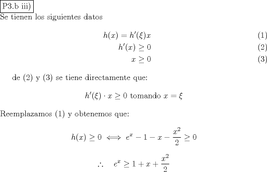 TEX: \noindent \fbox{P3.b iii)}\\<br />Se tienen los siguientes datos<br />\begin{eqnarray}<br />h(x) = h'(\xi )x \\<br />h'(x) \ge 0  \\<br />x\ge 0<br />\end{eqnarray}<br /><br />de (2) y (3) se tiene directamente que:<br />$$h'(\xi ) \cdot x \ge 0\ \text{tomando }x=\xi$$<br />Reemplazamos (1) y obtenemos que:<br />$$h(x)\ge 0 \iff e^x-1-x-\dfrac{x^2}{2} \ge 0$$<br />$$\therefore \quad e^x \ge 1+x+\dfrac{x^2}{2}$$