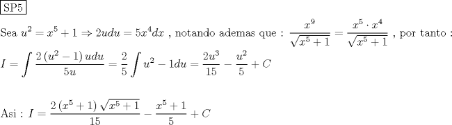 TEX: % MathType!MTEF!2!1!+-<br />% feaagaart1ev2aaatCvAUfeBSjuyZL2yd9gzLbvyNv2CaerbuLwBLn<br />% hiov2DGi1BTfMBaeXatLxBI9gBaerbd9wDYLwzYbItLDharqqtubsr<br />% 4rNCHbGeaGqiVu0Je9sqqrpepC0xbbL8F4rqqrFfpeea0xe9Lq-Jc9<br />% vqaqpepm0xbba9pwe9Q8fs0-yqaqpepae9pg0FirpepeKkFr0xfr-x<br />% fr-xb9adbaqaaeGaciGaaiaabeqaamaabaabaaGceaqabeaadaqjEa<br />% qaaiaabofacaqGqbGaaeynaaaaaeaacaqGtbGaaeyzaiaabggacaqG<br />% GaGaaeiiaiaadwhadaahaaWcbeqaaiaaikdaaaGccqGH9aqpcaWG4b<br />% WaaWbaaSqabeaacaaI1aaaaOGaey4kaSIaaGymaiabgkDiElaaikda<br />% caWG1bGaamizaiaadwhacqGH9aqpcaaI1aGaamiEamaaCaaaleqaba<br />% GaaGinaaaakiaadsgacaWG4bGaaeiiaiaabYcacaqGGaGaaeOBaiaa<br />% b+gacaqG0bGaaeyyaiaab6gacaqGKbGaae4BaiaabccacaqGHbGaae<br />% izaiaabwgacaqGTbGaaeyyaiaabohacaqGGaGaaeyCaiaabwhacaqG<br />% LbGaaeiiaiaabQdacaqGGaWaaSaaaeaacaWG4bWaaWbaaSqabeaaca<br />% aI5aaaaaGcbaWaaOaaaeaacaWG4bWaaWbaaSqabeaacaaI1aaaaOGa<br />% ey4kaSIaaGymaaWcbeaaaaGccqGH9aqpdaWcaaqaaiaadIhadaahaa<br />% WcbeqaaiaaiwdaaaGccqGHflY1caWG4bWaaWbaaSqabeaacaaI0aaa<br />% aaGcbaWaaOaaaeaacaWG4bWaaWbaaSqabeaacaaI1aaaaOGaey4kaS<br />% IaaGymaaWcbeaaaaGccaqGGaGaaeilaiaabccacaqGWbGaae4Baiaa<br />% bkhacaqGGaGaaeiDaiaabggacaqGUbGaaeiDaiaab+gacaqGGaGaae<br />% OoaaqaaiaadMeacqGH9aqpdaWdbaqaamaalaaabaGaaGOmamaabmaa<br />% baGaamyDamaaCaaaleqabaGaaGOmaaaakiabgkHiTiaaigdaaiaawI<br />% cacaGLPaaacaWG1bGaamizaiaadwhaaeaacaaI1aGaamyDaaaaaSqa<br />% beqaniabgUIiYdGccqGH9aqpdaWcaaqaaiaaikdaaeaacaaI1aaaam<br />% aapeaabaGaamyDamaaCaaaleqabaGaaGOmaaaakiabgkHiTiaaigda<br />% caWGKbGaamyDaaWcbeqab0Gaey4kIipakiabg2da9maalaaabaGaaG<br />% OmaiaadwhadaahaaWcbeqaaiaaiodaaaaakeaacaaIXaGaaGynaaaa<br />% cqGHsisldaWcaaqaaiaadwhadaahaaWcbeqaaiaaikdaaaaakeaaca<br />% aI1aaaaiabgUcaRiaadoeaaeaaaeaacaqGbbGaae4CaiaabMgacaqG<br />% GaGaaeOoaiaabccacaqGGaGaamysaiabg2da9maalaaabaGaaGOmam<br />% aabmaabaGaamiEamaaCaaaleqabaGaaGynaaaakiabgUcaRiaaigda<br />% aiaawIcacaGLPaaadaGcaaqaaiaadIhadaahaaWcbeqaaiaaiwdaaa<br />% GccqGHRaWkcaaIXaaaleqaaaGcbaGaaGymaiaaiwdaaaGaeyOeI0Ya<br />% aSaaaeaacaWG4bWaaWbaaSqabeaacaaI1aaaaOGaey4kaSIaaGymaa<br />% qaaiaaiwdaaaGaey4kaSIaam4qaaaaaa!BB0F!<br />\[<br />\begin{gathered}<br />  \boxed{{\text{SP5}}} \hfill \\<br />  {\text{Sea  }}u^2  = x^5  + 1 \Rightarrow 2udu = 5x^4 dx{\text{ }}{\text{, notando ademas que : }}\frac{{x^9 }}<br />{{\sqrt {x^5  + 1} }} = \frac{{x^5  \cdot x^4 }}<br />{{\sqrt {x^5  + 1} }}{\text{ }}{\text{, por tanto :}} \hfill \\<br />  I = \int {\frac{{2\left( {u^2  - 1} \right)udu}}<br />{{5u}}}  = \frac{2}<br />{5}\int {u^2  - 1du}  = \frac{{2u^3 }}<br />{{15}} - \frac{{u^2 }}<br />{5} + C \hfill \\<br />   \hfill \\<br />  {\text{Asi :  }}I = \frac{{2\left( {x^5  + 1} \right)\sqrt {x^5  + 1} }}<br />{{15}} - \frac{{x^5  + 1}}<br />{5} + C \hfill \\ <br />\end{gathered} <br />\]