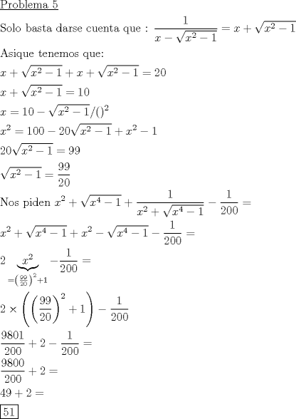 TEX: \[<br />\begin{gathered}<br />  \underline {{\text{Problema 5}}}  \hfill \\<br />  {\text{Solo basta darse cuenta que : }}\frac{1}<br />{{x - \sqrt {x^2  - 1} }} = x + \sqrt {x^2  - 1}  \hfill \\<br />  {\text{Asique tenemos que:}} \hfill \\<br />  x + \sqrt {x^2  - 1}  + x + \sqrt {x^2  - 1}  = 20 \hfill \\<br />  x + \sqrt {x^2  - 1}  = 10 \hfill \\<br />  x = 10 - \sqrt {x^2  - 1} /()^2  \hfill \\<br />  x^2  = 100 - 20\sqrt {x^2  - 1}  + x^2  - 1 \hfill \\<br />  20\sqrt {x^2  - 1}  = 99 \hfill \\<br />  \sqrt {x^2  - 1}  = \frac{{99}}<br />{{20}} \hfill \\<br />  {\text{Nos piden }}x^2  + \sqrt {x^4  - 1}  + \frac{1}<br />{{x^2  + \sqrt {x^4  - 1} }} - \frac{1}<br />{{200}} =  \hfill \\<br />  x^2  + \sqrt {x^4  - 1}  + x^2  - \sqrt {x^4  - 1}  - \frac{1}<br />{{200}} =  \hfill \\<br />  2\underbrace {x^2 }_{ = \left( {\frac{{99}}<br />{{20}}} \right)^2  + 1} - \frac{1}<br />{{200}} =  \hfill \\<br />  2 \times \left( {\left( {\frac{{99}}<br />{{20}}} \right)^2  + 1} \right) - \frac{1}<br />{{200}} \hfill \\<br />  \frac{{9801}}<br />{{200}} + 2 - \frac{1}<br />{{200}} =  \hfill \\<br />  \frac{{9800}}<br />{{200}} + 2 =  \hfill \\<br />  49 + 2 =  \hfill \\<br />  \boxed{51} \hfill \\ <br />\end{gathered} <br />\]