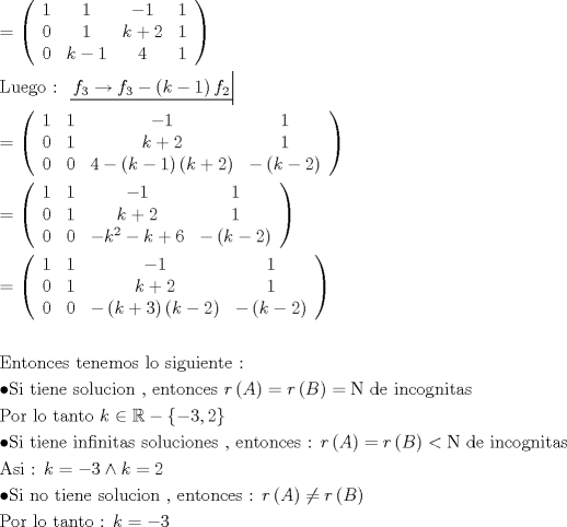 TEX: \[<br />\begin{gathered}<br />   = \left( {\begin{array}{*{20}c}<br />   1 & 1 & { - 1} & 1  \\<br />   0 & 1 & {k + 2} & 1  \\<br />   0 & {k - 1} & 4 & 1  \\<br /><br /> \end{array} } \right) \hfill \\<br />  {\text{Luego : }}\left. {\underline {\, <br /> {f_3  \to f_3  - \left( {k - 1} \right)f_2 } \,}}\! \right|  \hfill \\<br />   = \left( {\begin{array}{*{20}c}<br />   1 & 1 & { - 1} & 1  \\<br />   0 & 1 & {k + 2} & 1  \\<br />   0 & 0 & {4 - \left( {k - 1} \right)\left( {k + 2} \right)} & { - \left( {k - 2} \right)}  \\<br /><br /> \end{array} } \right) \hfill \\<br />   = \left( {\begin{array}{*{20}c}<br />   1 & 1 & { - 1} & 1  \\<br />   0 & 1 & {k + 2} & 1  \\<br />   0 & 0 & { - k^2  - k + 6} & { - \left( {k - 2} \right)}  \\<br /><br /> \end{array} } \right) \hfill \\<br />   = \left( {\begin{array}{*{20}c}<br />   1 & 1 & { - 1} & 1  \\<br />   0 & 1 & {k + 2} & 1  \\<br />   0 & 0 & { - \left( {k + 3} \right)\left( {k - 2} \right)} & { - \left( {k - 2} \right)}  \\<br /><br /> \end{array} } \right) \hfill \\<br />   \hfill \\<br />  {\text{Entonces tenemos lo siguiente :}} \hfill \\<br />   \bullet {\text{Si tiene solucion }}{\text{, entonces  }}r\left( A \right) = r\left( B \right) = {\text{N de incognitas}} \hfill \\<br />  {\text{Por lo tanto  }}k \in \mathbb{R} - \left\{ { - 3,2} \right\} \hfill \\<br />   \bullet {\text{Si tiene infinitas soluciones }}{\text{, entonces : }}r\left( A \right) = r\left( B \right) < {\text{N de incognitas}} \hfill \\<br />  {\text{Asi :  }}k =  - 3 \wedge k = 2 \hfill \\<br />   \bullet {\text{Si no tiene solucion }}{\text{, entonces : }}r\left( A \right) \ne r\left( B \right) \hfill \\<br />  {\text{Por lo tanto : }}k =  - 3 \hfill \\ <br />\end{gathered} <br />\]