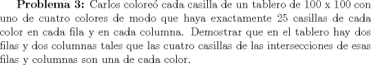 TEX: \textbf{Problema 3:} Carlos colore cada casilla de un tablero de 100 x 100 con uno de cuatro colores de modo que haya exactamente 25 casillas de cada color en cada fila y en cada columna. Demostrar que en el tablero hay dos filas y dos columnas tales que las cuatro casillas de las intersecciones de esas filas y columnas son una de cada color.