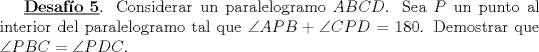 TEX: \underline{\bf Desaf\'io 5}. Considerar un paralelogramo $ABCD$. Sea $P$ un punto al interior<br />del paralelogramo tal que $\angle APB + \angle CPD =180$. Demostrar que<br />$\angle PBC = \angle PDC$. <br />