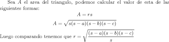 TEX: Sea $A$ el area del triangulo, podemos calcular el valor de esta de las siguientes formas:<br />$$A=rs$$<br />$$A=\sqrt {s(s-a)(s-b)(s-c)}$$<br />Luego comparando tenemos que $r=\sqrt{\dfrac {(s-a)(s-b)(s-c)}{s}}$<br />