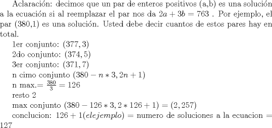 TEX:  Aclaracin: decimos que un par de enteros positivos (a,b) es una solucin a la ecuacin si al reemplazar el par nos da $2a+3b=763$ . Por ejemplo, el par (380,1) es una solucin. Usted debe decir cuantos de estos pares hay en total. <br /><br /><br />1er conjunto: $(377,3)$<br /><br />2do conjunto: $(374,5)$<br /><br />3er conjunto: $(371,7)$<br /><br />n cimo conjunto $(380-n*3 , 2n+1)$<br /><br /><br />n max.= $ \frac{380}{3} = 126$<br /><br />                              resto $2$<br /><br />max conjunto $(380-126*3 , 2*126+1) = (2, 257)$<br /><br />conclucion: $126+1 (el ejemplo)=$ numero de soluciones a la ecuacion = $127$