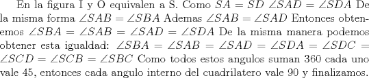 TEX: En la figura I y O equivalen a S. Como $SA=SD$ $\angle SAD = \angle SDA$ De la misma forma $\angle SAB=\angle SBA$ Ademas $\angle SAB=\angle SAD$ Entonces obtenemos $\angle SBA=\angle SAB=\angle SAD=\angle SDA$ De la misma manera podemos obtener esta igualdad: $\angle SBA=\angle SAB=\angle SAD=\angle SDA=\angle SDC=\angle SCD=\angle SCB=\angle SBC$ Como todos estos angulos suman 360 cada uno vale 45, entonces cada angulo interno del cuadrilatero vale 90 y finalizamos.