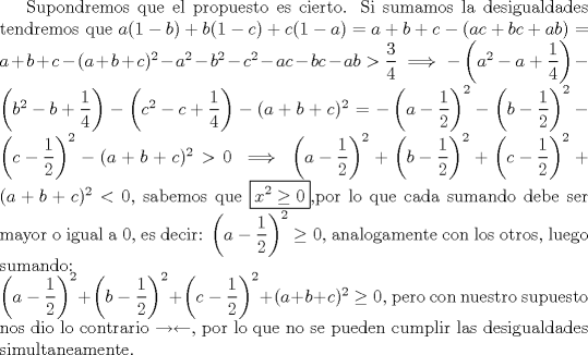 TEX: Supondremos que el propuesto es cierto. Si sumamos la desigualdades tendremos que $a(1-b)+b(1-c)+c(1-a)=a+b+c-(ac+bc+ab)=a+b+c-(a+b+c)^2-a^2-b^2-c^2-ac-bc-ab>\dfrac34 \implies -\left(a^2-a+\dfrac14\right)-\left(b^2-b+\dfrac14\right)-\left(c^2-c+\dfrac14\right)-(a+b+c)^2=-\left(a-\dfrac12\right)^2-\left(b-\dfrac12\right)^2-\left(c-\dfrac12\right)^2-(a+b+c)^2>0 \implies \left(a-\dfrac12\right)^2+\left(b-\dfrac12\right)^2+\left(c-\dfrac12\right)^2+(a+b+c)^2<0$, sabemos que \boxed{x^2\ge 0},por lo que cada sumando debe ser mayor o igual a 0, es decir: $\left(a-\dfrac12\right)^2 \ge 0$, analogamente con los otros, luego sumando:\\<br />$\left(a-\dfrac12\right)^2+\left(b-\dfrac12\right)^2+\left(c-\dfrac12\right)^2+(a+b+c)^2 \ge 0$, pero con nuestro supuesto nos dio lo contrario $\to \leftarrow$, por lo que no se pueden cumplir las desigualdades simultaneamente.