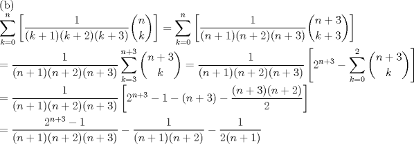 TEX: \noindent (b)\\<br />$\displaystyle\sum_{k=0}^{n}\left[\dfrac{1}{(k+1)(k+2)(k+3)}\binom{n}{k}\right]=\displaystyle\sum_{k=0}^{n}\left[\dfrac{1}{(n+1)(n+2)(n+3)}\binom{n+3}{k+3}\right]$\\<br />\\<br />$=\dfrac{1}{(n+1)(n+2)(n+3)}\displaystyle\sum_{k=3}^{n+3}\binom{n+3}{k}=\dfrac{1}{(n+1)(n+2)(n+3)}\left[2^{n+3}-\displaystyle\sum_{k=0}^{2}\binom{n+3}{k}\right]$\\<br />\\<br />$=\dfrac{1}{(n+1)(n+2)(n+3)}\left[2^{n+3}-1-(n+3)-\dfrac{(n+3)(n+2)}{2}\right]$\\<br />\\<br />$=\dfrac{2^{n+3}-1}{(n+1)(n+2)(n+3)}-\dfrac{1}{(n+1)(n+2)}-\dfrac{1}{2(n+1)}$