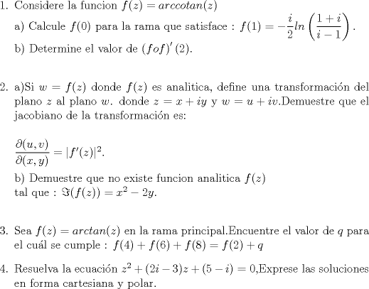 TEX: \begin{enumerate}<br /> \item Considere la funcion $ f(z)=arccotan(z)$\\<br />a) Calcule $f(0)$ para la rama que satisface : $ f(1) = -\dfrac{i}{2}ln\left( \dfrac{1+i}{i-1}\right).$\\<br /> b) Determine el valor de $ \left( f o f\right)'(2).$\\<br /><br /><br />\item a)Si $w =f(z)$ donde $f(z)$ es analitica, define una transformacin del plano $z$ al plano $w$. donde $z=x+iy$ y $w=u+iv$.Demuestre que el jacobiano de la transformacin es:\\<br /><br />$\dfrac{\partial (u,v)}{\partial (x,y)}=|f'(z)|^2.$<br /><br />b) Demuestre que no existe funcion analitica $f(z)$ \\<br />tal que : $ \Im(f(z))= x^2-2y$.\\ <br /><br />\item Sea $f(z)=arctan(z)$ en la rama principal.Encuentre el valor de $q$ para el cul se cumple :<br />$f(4)+f(6)+f(8)=f(2)+q$<br /><br />\item Resuelva la ecuacin $ z^2+(2i-3)z+(5-i)=0$,Exprese las soluciones en forma cartesiana y polar.<br /><br />\end{enumerate}<br />