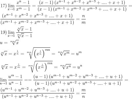 TEX: \[<br />\begin{gathered}<br />  \left. {17} \right)\mathop {\lim }\limits_{x \to 1} \frac{{x^n  - 1}}<br />{{x^m  - 1}} = \frac{{\left( {x - 1} \right)\left( {x^{n - 1}  + x^{n - 2}  + x^{n - 3}  + .... + x + 1} \right)}}<br />{{\left( {x - 1} \right)\left( {x^{m - 1}  + x^{m - 2}  + x^{m - 3}  + .... + x + 1} \right)}} =  \hfill \\<br />  \frac{{\left( {x^{n - 1}  + x^{n - 2}  + x^{n - 3}  + .... + x + 1} \right)}}<br />{{\left( {x^{m - 1}  + x^{m - 2}  + x^{m - 3}  + .... + x + 1} \right)}} = \frac{n}<br />{m} \hfill \\<br />  \left. {19} \right)\mathop {\lim }\limits_{x \to 1} \frac{{\sqrt[n]{x} - 1}}<br />{{\sqrt[m]{x} - 1}} \hfill \\<br />  u = \sqrt[{mn}]{x} \hfill \\<br />  \sqrt[n]{x} = x^{\frac{1}<br />{n}}  = \sqrt[{mn}]{{\left( {x^{\frac{1}<br />{n}} } \right)^{mn} }} = \sqrt[{mn}]{{x^m }} = u^m  \hfill \\<br />  \sqrt[m]{x} = x^{\frac{1}<br />{m}}  = \sqrt[{mn}]{{\left( {x^{\frac{1}<br />{m}} } \right)^{mn} }} = \sqrt[{mn}]{{x^n }} = u^n  \hfill \\<br />  \mathop {\lim }\limits_{u \to 1} \frac{{u^m  - 1}}<br />{{u^n  - 1}} =  = \frac{{\left( {u - 1} \right)\left( {u^{m - 1}  + u^{m - 2}  + u^{m - 3}  + .... + u + 1} \right)}}<br />{{\left( {u - 1} \right)\left( {u^{n - 1}  + u^{n - 2}  + u^{n - 3}  + .... + u + 1} \right)}} =  \hfill \\<br />  \frac{{\left( {u^{m - 1}  + u^{m - 2}  + u^{m - 3}  + .... + u + 1} \right)}}<br />{{\left( {u^{n - 1}  + u^{n - 2}  + u^{n - 3}  + .... + u + 1} \right)}} = \frac{m}<br />{n} \hfill \\ <br />\end{gathered} <br />\]