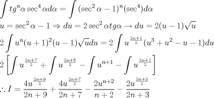 TEX: \[<br />\begin{gathered}<br />  \int {tg^n \alpha \sec ^4 \alpha d\alpha  = \int {(\sec ^2 \alpha  - 1)^n } } (\sec ^4 )d\alpha  \hfill \\<br />  u = \sec ^2 \alpha  - 1 \Rightarrow du = 2\sec ^2 \alpha tg\alpha  \to du = 2(u - 1)\sqrt u  \hfill \\<br />  2\int {u^n (u + 1)^2 (u - 1)\sqrt u } du = 2\int {u^{\frac{{2n + 1}}<br />{2}} } (u^3  + u^2  - u - 1)du \hfill \\<br />  2\left[ {\int {u^{\frac{{2n + 7}}<br />{2}}  + \int {u^{\frac{{2n + 5}}<br />{2}} }  - \int {u^{n + 1}  - \int {u^{\frac{{2n + 1}}<br />{2}} } } } } \right] \hfill \\<br />  \therefore I = \frac{{4u^{\frac{{2n + 9}}<br />{2}} }}<br />{{2n + 9}} + \frac{{4u^{\frac{{2n + 7}}<br />{2}} }}<br />{{2n + 7}} - \frac{{2u^{n + 2} }}<br />{{n + 2}} - \frac{{2u^{\frac{{2n + 3}}<br />{2}} }}<br />{{2n + 3}} \hfill \\ <br />\end{gathered} <br />\]