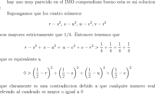 TEX: hay uno muy parecido en el IMO compendium bueno esta es mi solucion :<br /><br />Supongamos que  los cuatro  nmeros % MathType!MTEF!2!1!+-<br />% feaagaart1ev2aaatCvAUfeBSjuyZL2yd9gzLbvyNv2CaerbuLwBLn<br />% hiov2DGi1BTfMBaeXatLxBI9gBaerbd9wDYLwzYbItLDharqqtubsr<br />% 4rNCHbGeaGqiVu0Je9sqqrpepC0xbbL8F4rqqrFfpeea0xe9Lq-Jc9<br />% vqaqpepm0xbba9pwe9Q8fs0-yqaqpepae9pg0FirpepeKkFr0xfr-x<br />% fr-xb9adbaqaaeGaciGaaiaabeqaamaabaabaaGcbaGaamOCaiabgk<br />% HiTiaadohadaahaaWcbeqaaiaaikdaaaGccaGGSaGaaGPaVlaadoha<br />% cqGHsislcaWG1bWaaWbaaSqabeaacaaIYaaaaOGaaiilaiaaykW7ca<br />% WG1bGaeyOeI0IaamODamaaCaaaleqabaGaaGOmaaaakiaabYcacaqG<br />% GaGaaeODaiaab2cacaqGYbWaaWbaaSqabeaacaaIYaaaaaaa!4AB2!<br />\[<br />r - s^2 ,\,s - u^2 ,\,u - v^2 {\rm{, v - r}}^2 <br />\] son mayores estrictamente que 1/4. Entonces tenemos que % MathType!MTEF!2!1!+-<br />% feaagaart1ev2aaatCvAUfeBSjuyZL2yd9gzLbvyNv2CaerbuLwBLn<br />% hiov2DGi1BTfMBaeXatLxBI9gBaerbd9wDYLwzYbItLDharqqtubsr<br />% 4rNCHbGeaGqiVu0Je9sqqrpepC0xbbL8F4rqqrFfpeea0xe9Lq-Jc9<br />% vqaqpepm0xbba9pwe9Q8fs0-yqaqpepae9pg0FirpepeKkFr0xfr-x<br />% fr-xb9adbaqaaeGaciGaaiaabeqaamaabaabaaGcbaGaamOCaiabgk<br />% HiTiaadohadaahaaWcbeqaaiaaikdaaaGccqGHRaWkcaaMc8Uaam4C<br />% aiabgkHiTiaadwhadaahaaWcbeqaaiaaikdaaaGccqGHRaWkcaaMc8<br />% UaamyDaiabgkHiTiaadAhadaahaaWcbeqaaiaaikdaaaGccqGHRaWk<br />% caWG2bGaeyOeI0IaamOCamaaCaaaleqabaGaaGOmaaaakiabg6da+m<br />% aalaaabaGaaGymaaqaaiaaisdaaaGaey4kaSYaaSaaaeaacaaIXaaa<br />% baGaaGinaaaacqGHRaWkdaWcaaqaaiaaigdaaeaacaaI0aaaaiabgU<br />% caRmaalaaabaGaaGymaaqaaiaaisdaaaaaaa!54C3!<br />\[<br />r - s^2  + \,s - u^2  + \,u - v^2  + v - r^2  > \frac{1}{4} + \frac{1}{4} + \frac{1}{4} + \frac{1}{4}<br />\] que es equivalente a  % MathType!MTEF!2!1!+-<br />% feaagaart1ev2aaatCvAUfeBSjuyZL2yd9gzLbvyNv2CaerbuLwBLn<br />% hiov2DGi1BTfMBaeXatLxBI9gBaerbd9wDYLwzYbItLDharqqtubsr<br />% 4rNCHbGeaGqiVu0Je9sqqrpepC0xbbL8F4rqqrFfpeea0xe9Lq-Jc9<br />% vqaqpepm0xbba9pwe9Q8fs0-yqaqpepae9pg0FirpepeKkFr0xfr-x<br />% fr-xb9adbaqaaeGaciGaaiaabeqaamaabaabaaGcbaGaaGimaiabg6<br />% da+maabmaabaWaaSaaaeaacaaIXaaabaGaaGOmaaaacqGHsislcaWG<br />% YbaacaGLOaGaayzkaaWaaWbaaSqabeaacaaIYaaaaOGaey4kaSYaae<br />% WaaeaadaWcaaqaaiaaigdaaeaacaaIYaaaaiabgkHiTiaadohaaiaa<br />% wIcacaGLPaaadaahaaWcbeqaaiaaikdaaaGccqGHRaWkdaqadaqaam<br />% aalaaabaGaaGymaaqaaiaaikdaaaGaeyOeI0IaamyDaaGaayjkaiaa<br />% wMcaamaaCaaaleqabaGaaGOmaaaakiabgUcaRmaabmaabaWaaSaaae<br />% aacaaIXaaabaGaaGOmaaaacqGHsislcaWG2baacaGLOaGaayzkaaWa<br />% aWbaaSqabeaacaaIYaaaaaaa!51EF!<br />\[<br />0 > \left( {\frac{1}{2} - r} \right)^2  + \left( {\frac{1}{2} - s} \right)^2  + \left( {\frac{1}{2} - u} \right)^2  + \left( {\frac{1}{2} - v} \right)^2 <br />\] que claramente es una contradiccion debido a que cualquier numero real elevado al cuadrado es mayor o igual a 0 <br />