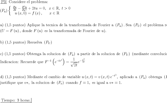 TEX: \[\begin{gathered}<br />  \left. {\underline {\, <br /> {{\text{P3}}} \,}}\! \right| {\text{ Considere el problema: }} \hfill \\<br />  \left( {{P_u}} \right)\left\{ {\begin{array}{*{20}{c}}<br />   {\frac{{\partial u}}<br />{{\partial t}} - \frac{{{\partial ^2}u}}<br />{{\partial {x^2}}} + 2tu = 0,\;\;x \in \mathbb{R},\;t > 0}  \\<br />   {u\left( {x,0} \right) = f\left( x \right),\;\;\;\;\;\;x \in \mathbb{R}\;\;\;\;\;\;\;\;}  \\<br /><br /> \end{array} } \right. \hfill \\<br />   \hfill \\<br />  {\text{a) (1}}{\text{,5 puntos) Aplique la tecnica de la transformada de Fourier a }}\left( {{P_u}} \right).\;{\text{Sea }}\left( {{P_U}} \right){\text{ el problema resultante}} \hfill \\<br />  {\text{(}}U = F\left( u \right){\text{, donde }}F\left( u \right){\text{ es la transformada de Fourier de }}u{\text{)}}{\text{.}} \hfill \\<br />   \hfill \\<br />  {\text{b) (1}}{\text{,5 puntos) Resuelva }}\left( {{P_U}} \right) \hfill \\<br />   \hfill \\<br />  {\text{c) (1}}{\text{,5 puntos) Obtenga la solucion de }}\left( {{P_u}} \right){\text{ a partir de la solucion de }}\left( {{P_U}} \right){\text{ (mediante convolucion)}}{\text{.}} \hfill \\<br />  {\text{Indicacion: Recuerde que }}{F^{ - 1}}\left( {{e^{ - t{s^2}}}} \right) = \frac{1}<br />{{\sqrt {2t} }}{e^{ - \frac{{{x^2}}}<br />{{4t}}}} \hfill \\<br />   \hfill \\<br />  {\text{d) (1}}{\text{,5 puntos) Mediante el cambio de variable }}u\left( {x,t} \right) = v\left( {x,t} \right){e^{ - {t^2}}},{\text{ aplicado a }}\left( {{P_u}} \right){\text{ obtenga }}\left( {{P_v}} \right){\text{ y}} \hfill \\<br />  {\text{justifique que }}v*,{\text{ la solucion de }}\left( {{P_v}} \right){\text{ cuando }}f \equiv 1,{\text{ es igual a }}v* \equiv 1. \hfill \\<br />   \hfill \\<br />   \hfill \\<br />  \left. {\underline {\, <br /> {{\text{Tiempo: 3 horas}}{\text{.}}} \,}}\! \right|  \hfill \\ <br />\end{gathered} \]<br />