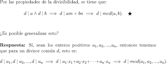 TEX: \noindent Por las propiedades de la divisibilidad, se tiene que:\ \\<br />$$d\mid a \wedge d\mid b\implies d\mid am+bn\implies d\mid mcd(a,b). \quad \bigstar$$\ \\<br />\ \\<br />Es posible generalizar esto?\ \\<br />\ \\<br />\textbf{Respuesta:} S, sean los enteros positivos $a_1,a_2,...,a_n,$ entonces tenemos que para un divisor comn $d,$ esto es: $$d\mid a_1, d\mid a_2, ..., d\mid a_n \implies d\mid a_1\cdot x_1+a_2\cdot x_2+\cdots +a_n\cdot x_n\implies d\mid mcd(a_1,a_2,...,a_n).$$\ \\